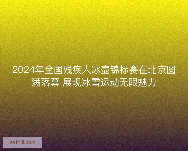 2024年全国残疾人冰壶锦标赛在北京圆满落幕 展现冰雪运动无限魅力
