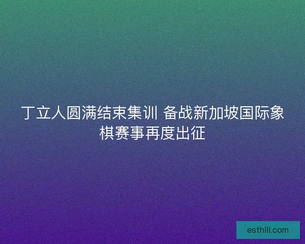 丁立人圆满结束集训 备战新加坡国际象棋赛事再度出征