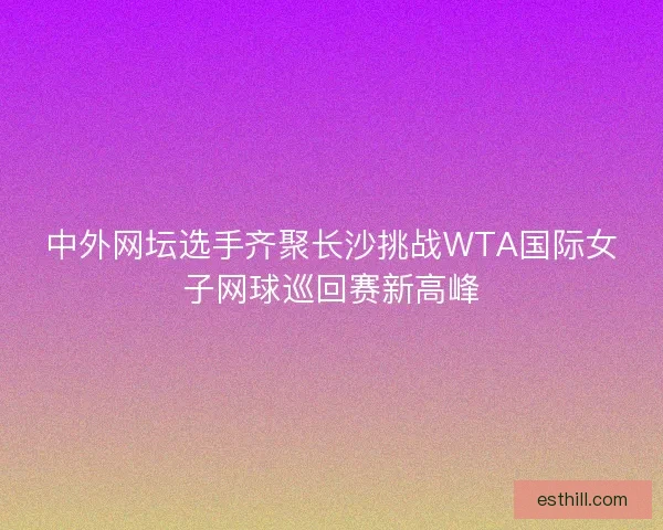 中外网坛选手齐聚长沙挑战WTA国际女子网球巡回赛新高峰