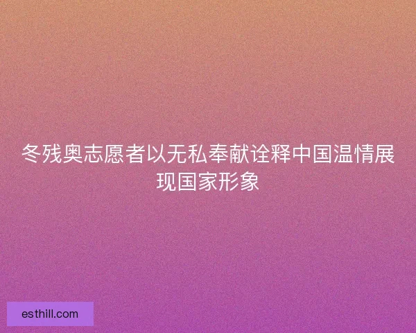 冬残奥志愿者以无私奉献诠释中国温情展现国家形象