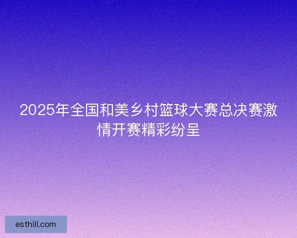 2025年全国和美乡村篮球大赛总决赛激情开赛精彩纷呈