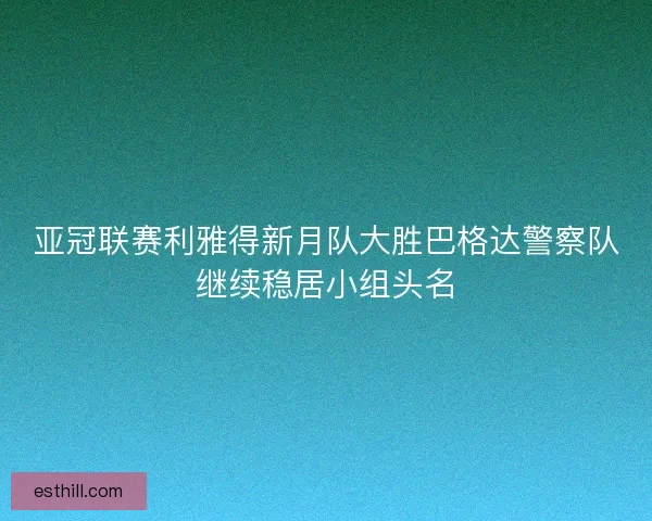 亚冠联赛利雅得新月队大胜巴格达警察队继续稳居小组头名 亚冠联赛利雅得新月队大胜巴格达警察队继续稳居小组头名
