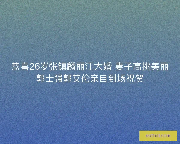 恭喜26岁张镇麟丽江大婚 妻子高挑美丽郭士强郭艾伦亲自到场祝贺