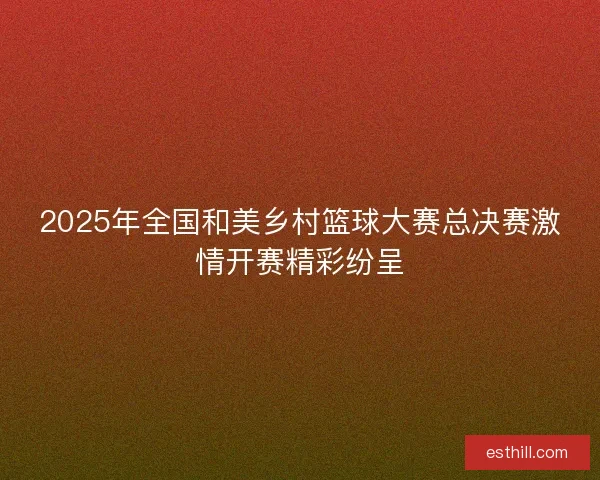 2025年全国和美乡村篮球大赛总决赛激情开赛精彩纷呈