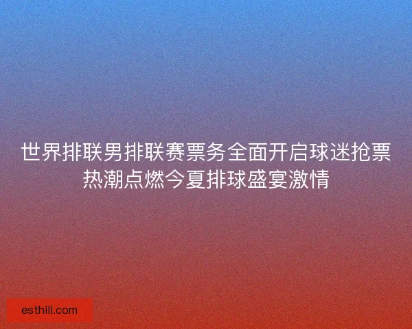 世界排联男排联赛票务全面开启球迷抢票热潮点燃今夏排球盛宴激情