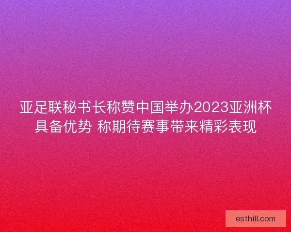 亚足联秘书长称赞中国举办2023亚洲杯具备优势 称期待赛事带来精彩表现