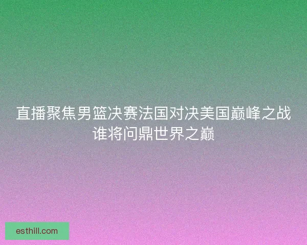 直播聚焦男篮决赛法国对决美国巅峰之战谁将问鼎世界之巅