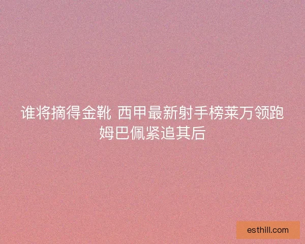 谁将摘得金靴 西甲最新射手榜莱万领跑姆巴佩紧追其后