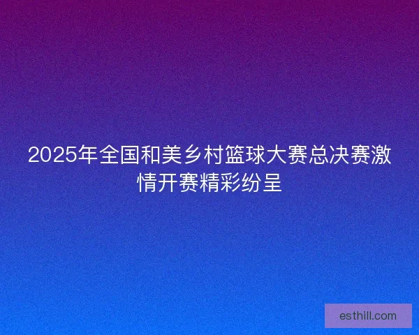 2025年全国和美乡村篮球大赛总决赛激情开赛精彩纷呈