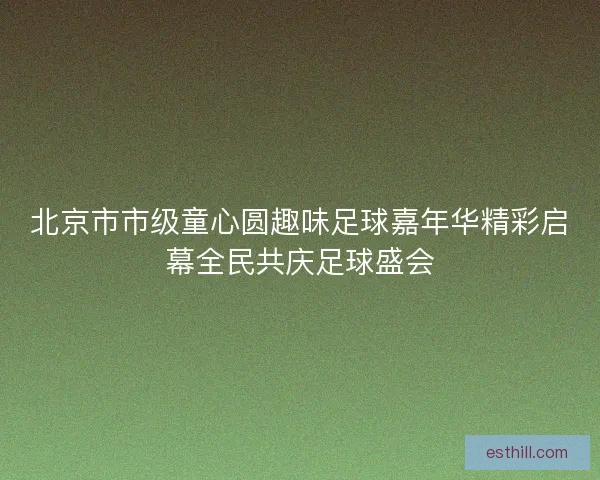 北京市市级童心圆趣味足球嘉年华精彩启幕全民共庆足球盛会