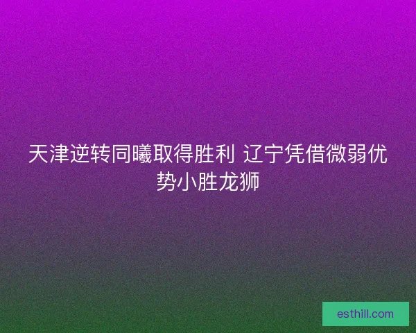 天津逆转同曦取得胜利 辽宁凭借微弱优势小胜龙狮 天津逆转同曦取得胜利 辽宁凭借微弱优势小胜龙狮