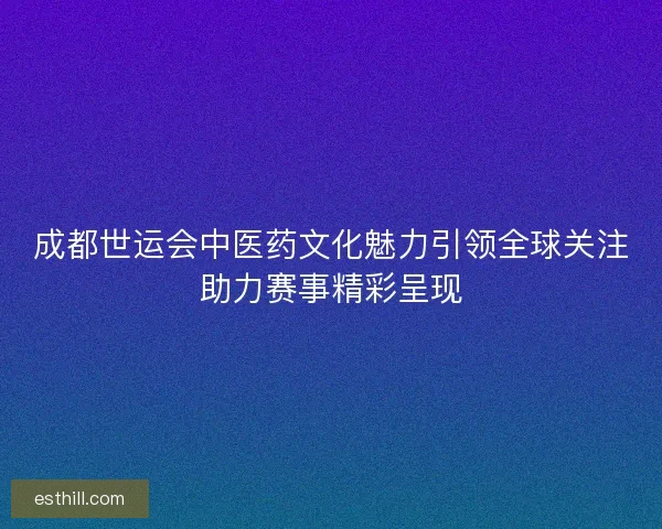 成都世运会中医药文化魅力引领全球关注助力赛事精彩呈现 成都世运会中医药文化魅力引领全球关注助力赛事精彩呈现