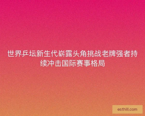 世界乒坛新生代崭露头角挑战老牌强者持续冲击国际赛事格局