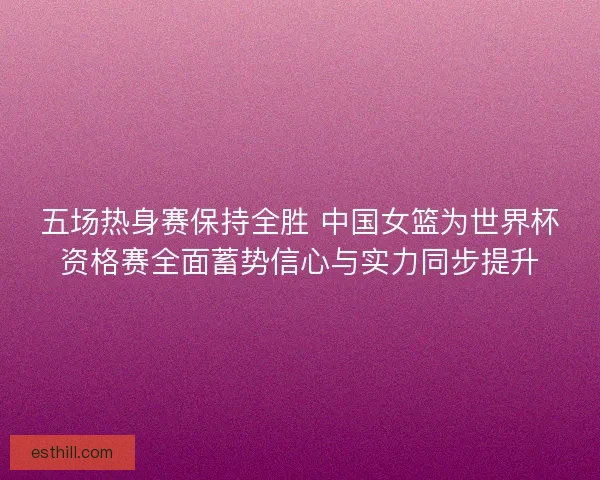 五场热身赛保持全胜 中国女篮为世界杯资格赛全面蓄势信心与实力同步提升