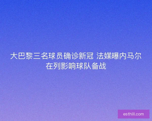 大巴黎三名球员确诊新冠 法媒曝内马尔在列影响球队备战