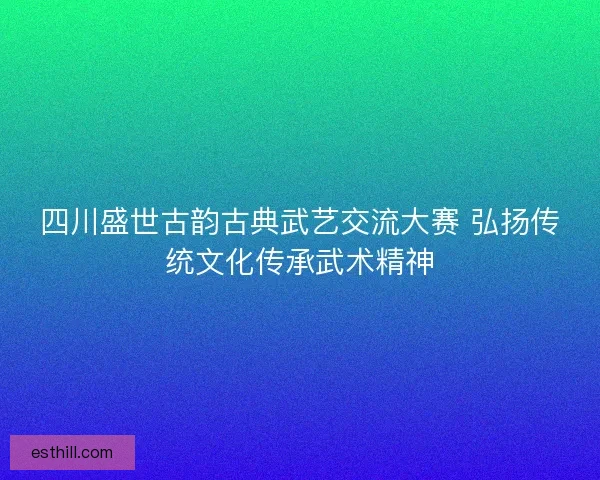 四川盛世古韵古典武艺交流大赛 弘扬传统文化传承武术精神 四川盛世古韵古典武艺交流大赛 弘扬传统文化传承武术精神